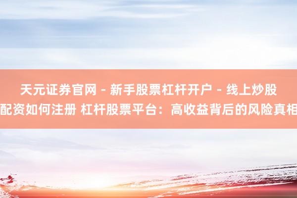 天元证券官网 - 新手股票杠杆开户 - 线上炒股配资如何注册 杠杆股票平台：高收益背后的风险真相