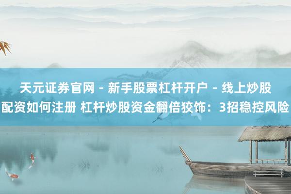 天元证券官网 - 新手股票杠杆开户 - 线上炒股配资如何注册 杠杆炒股资金翻倍狡饰：3招稳控风险