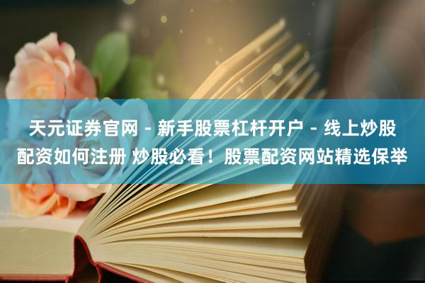 天元证券官网 - 新手股票杠杆开户 - 线上炒股配资如何注册 炒股必看！股票配资网站精选保举