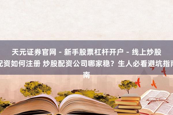 天元证券官网 - 新手股票杠杆开户 - 线上炒股配资如何注册 炒股配资公司哪家稳？生人必看避坑指南