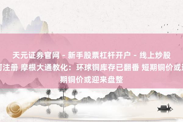 天元证券官网 - 新手股票杠杆开户 - 线上炒股配资如何注册 摩根大通教化：环球铜库存已翻番 短期铜价或迎来盘整