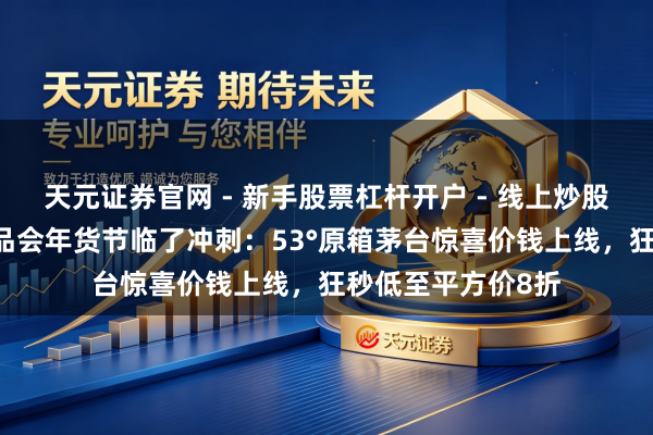 天元证券官网 - 新手股票杠杆开户 - 线上炒股配资如何注册 唯品会年货节临了冲刺：53°原箱茅台惊喜价钱上线，狂秒低至平方价8折