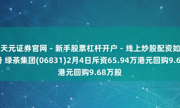 天元证券官网 - 新手股票杠杆开户 - 线上炒股配资如何注册 绿茶集团(06831)2月4日斥资65.94万港元回购9.68万股
