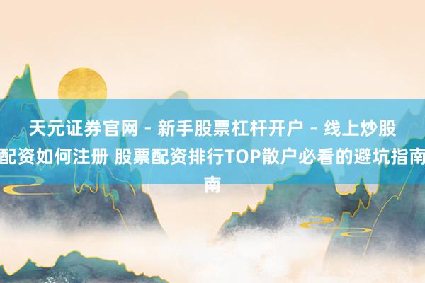天元证券官网 - 新手股票杠杆开户 - 线上炒股配资如何注册 股票配资排行TOP散户必看的避坑指南