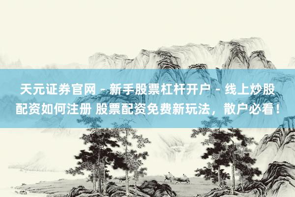 天元证券官网 - 新手股票杠杆开户 - 线上炒股配资如何注册 股票配资免费新玩法，散户必看！