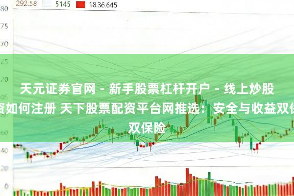 天元证券官网 - 新手股票杠杆开户 - 线上炒股配资如何注册 天下股票配资平台网推选：安全与收益双保险