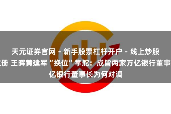 天元证券官网 - 新手股票杠杆开户 - 线上炒股配资如何注册 王晖黄建军“换位”掌舵：成皆两家万亿银行董事长为何对调