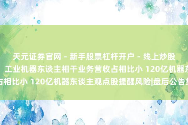 天元证券官网 - 新手股票杠杆开户 - 线上炒股配资如何注册 燃气轮机、工业机器东谈主相干业务营收占相比小 120亿机器东谈主观点股提醒风险|盘后公告集锦