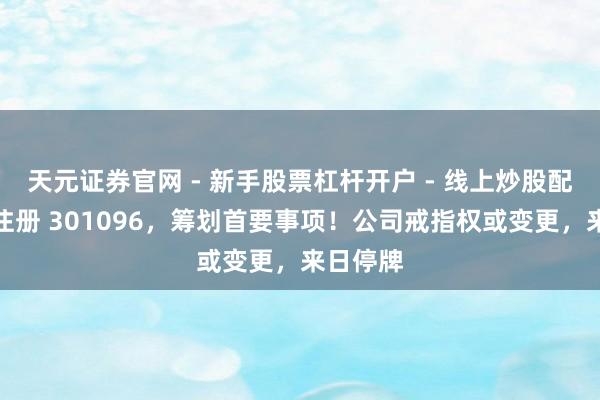 天元证券官网 - 新手股票杠杆开户 - 线上炒股配资如何注册 301096，筹划首要事项！公司戒指权或变更，来日停牌