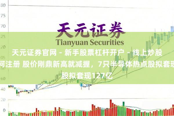 天元证券官网 - 新手股票杠杆开户 - 线上炒股配资如何注册 股价刚鼎新高就减握，7只半导体热点股拟套现127亿