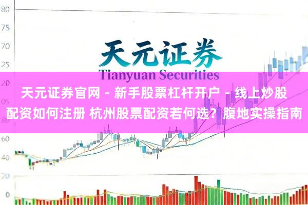 天元证券官网 - 新手股票杠杆开户 - 线上炒股配资如何注册 杭州股票配资若何选?腹地实操指南