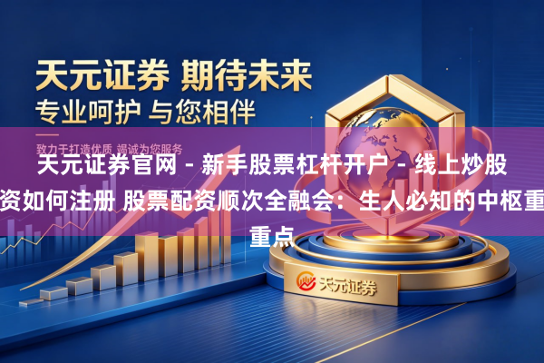 天元证券官网 - 新手股票杠杆开户 - 线上炒股配资如何注册 股票配资顺次全融会：生人必知的中枢重点