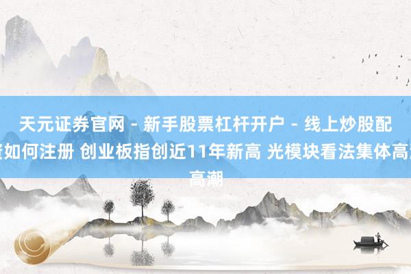 天元证券官网 - 新手股票杠杆开户 - 线上炒股配资如何注册 创业板指创近11年新高 光模块看法集体高潮