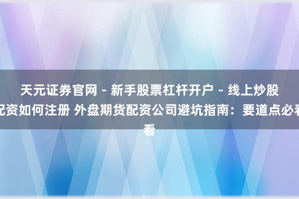 天元证券官网 - 新手股票杠杆开户 - 线上炒股配资如何注册 外盘期货配资公司避坑指南：要道点必看