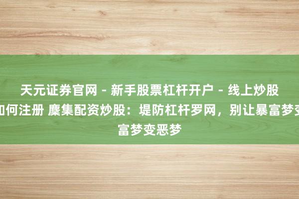 天元证券官网 - 新手股票杠杆开户 - 线上炒股配资如何注册 麇集配资炒股：堤防杠杆罗网，别让暴富梦变恶梦