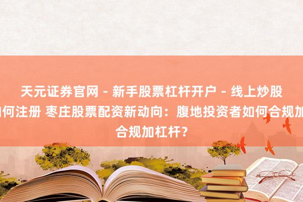天元证券官网 - 新手股票杠杆开户 - 线上炒股配资如何注册 枣庄股票配资新动向：腹地投资者如何合规加杠杆？