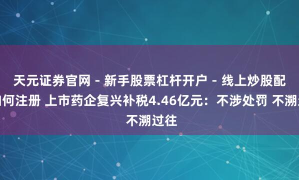 天元证券官网 - 新手股票杠杆开户 - 线上炒股配资如何注册 上市药企复兴补税4.46亿元:不涉处罚 不溯过往