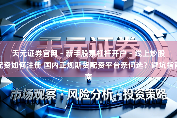 天元证券官网 - 新手股票杠杆开户 - 线上炒股配资如何注册 国内正规期货配资平台奈何选?避坑指南