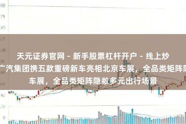天元证券官网 - 新手股票杠杆开户 - 线上炒股配资如何注册 广汽集团携五款重磅新车亮相北京车展,全品类矩阵隐敝多元出行场景