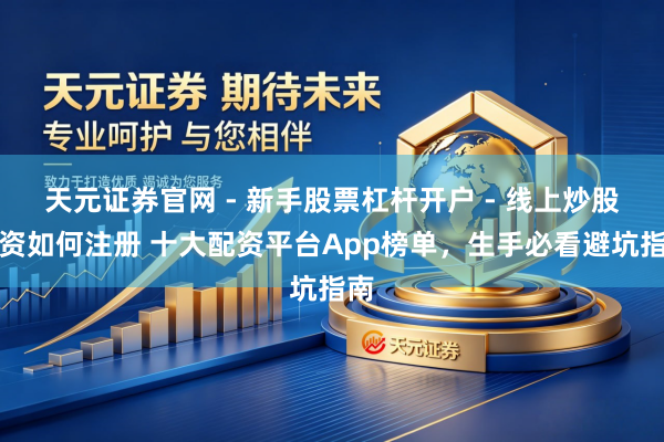 天元证券官网 - 新手股票杠杆开户 - 线上炒股配资如何注册 十大配资平台App榜单，生手必看避坑指南