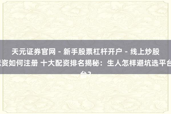 天元证券官网 - 新手股票杠杆开户 - 线上炒股配资如何注册 十大配资排名揭秘：生人怎样避坑选平台？