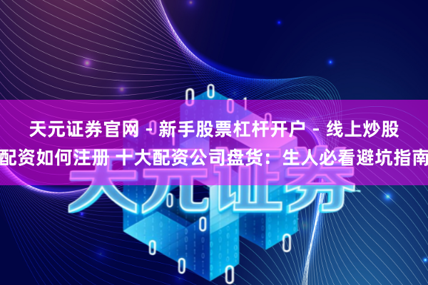 天元证券官网 - 新手股票杠杆开户 - 线上炒股配资如何注册 十大配资公司盘货：生人必看避坑指南