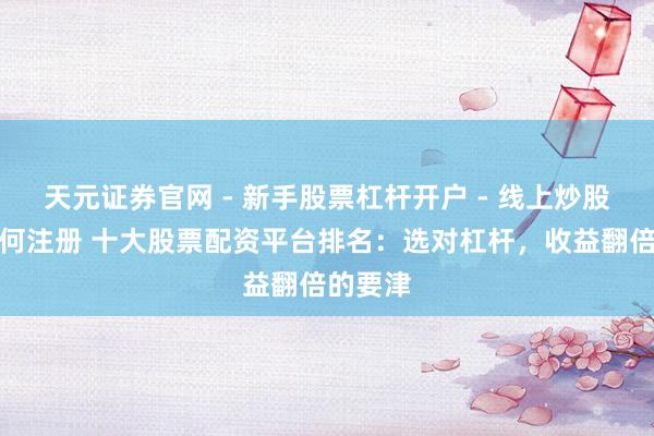 天元证券官网 - 新手股票杠杆开户 - 线上炒股配资如何注册 十大股票配资平台排名：选对杠杆，收益翻倍的要津