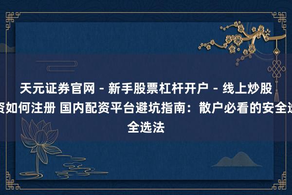 天元证券官网 - 新手股票杠杆开户 - 线上炒股配资如何注册 国内配资平台避坑指南：散户必看的安全选法