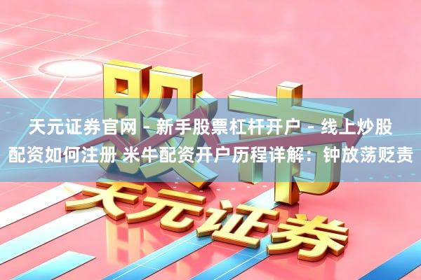 天元证券官网 - 新手股票杠杆开户 - 线上炒股配资如何注册 米牛配资开户历程详解：钟放荡贬责