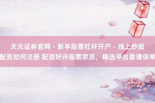 天元证券官网 - 新手股票杠杆开户 - 线上炒股配资如何注册 配资好评股票宗派，精选平台靠谱保举