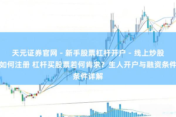 天元证券官网 - 新手股票杠杆开户 - 线上炒股配资如何注册 杠杆买股票若何肯求？生人开户与融资条件详解