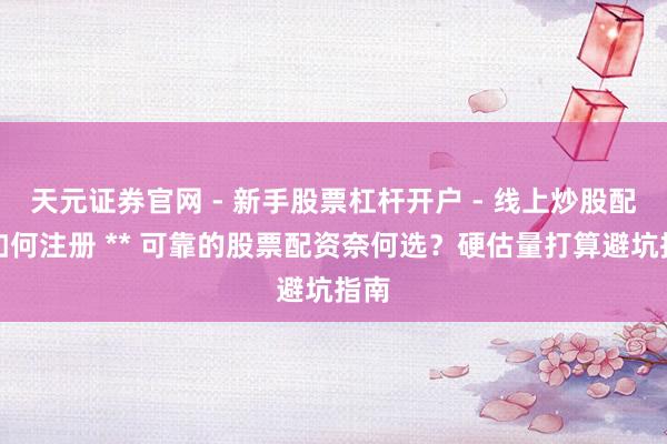天元证券官网 - 新手股票杠杆开户 - 线上炒股配资如何注册 ** 可靠的股票配资奈何选？硬估量打算避坑指南