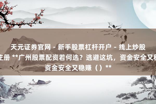 天元证券官网 - 新手股票杠杆开户 - 线上炒股配资如何注册 **广州股票配资若何选？逃避这坑，资金安全又稳赚（）**