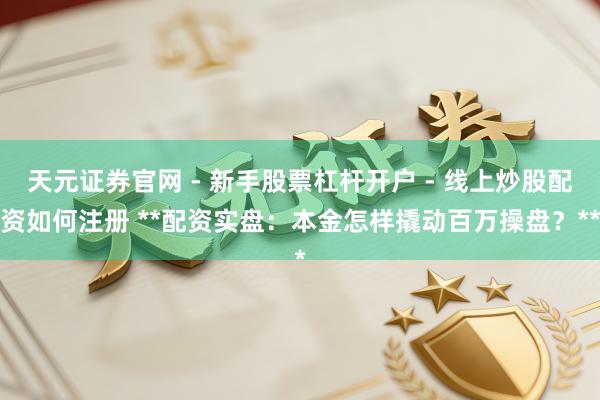 天元证券官网 - 新手股票杠杆开户 - 线上炒股配资如何注册 **配资实盘：本金怎样撬动百万操盘？**