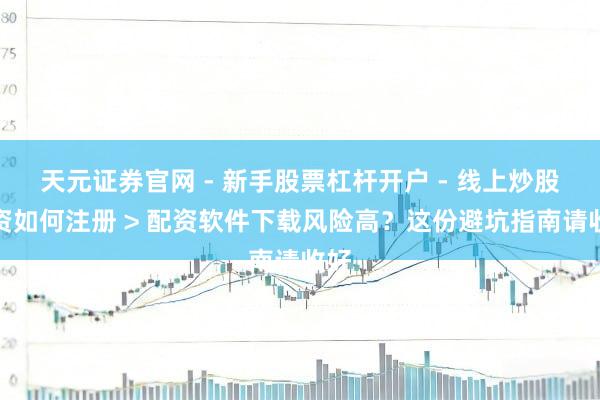 天元证券官网 - 新手股票杠杆开户 - 线上炒股配资如何注册 > 配资软件下载风险高？这份避坑指南请收好
