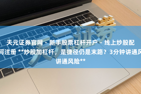 天元证券官网 - 新手股票杠杆开户 - 线上炒股配资如何注册 **炒股加杠杆，是捷径仍是末路？3分钟讲通风险**