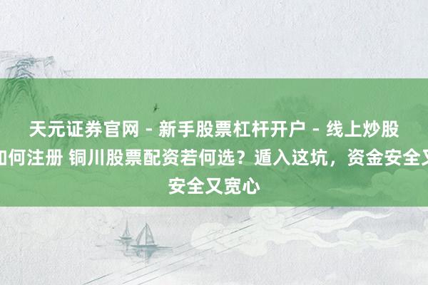 天元证券官网 - 新手股票杠杆开户 - 线上炒股配资如何注册 铜川股票配资若何选?遁入这坑,资金安全又宽心