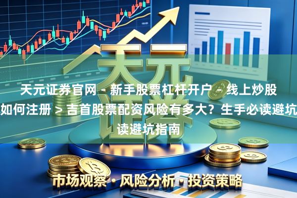 天元证券官网 - 新手股票杠杆开户 - 线上炒股配资如何注册 > 吉首股票配资风险有多大？生手必读避坑指南