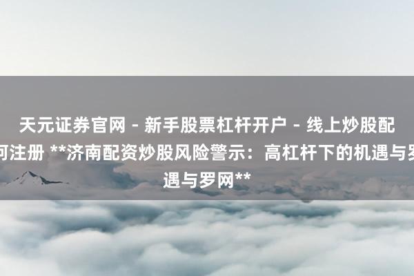 天元证券官网 - 新手股票杠杆开户 - 线上炒股配资如何注册 **济南配资炒股风险警示：高杠杆下的机遇与罗网**