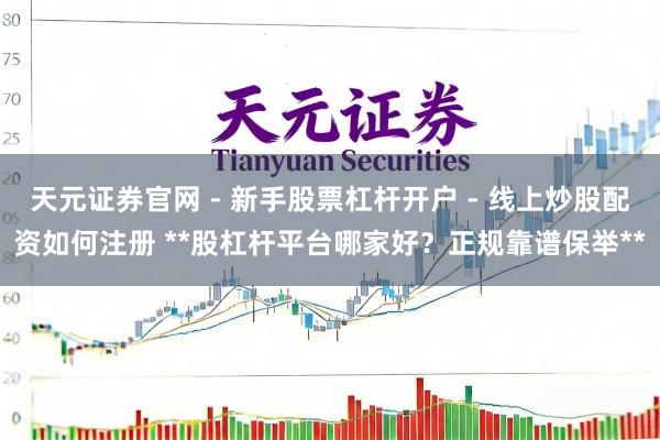 天元证券官网 - 新手股票杠杆开户 - 线上炒股配资如何注册 **股杠杆平台哪家好？正规靠谱保举**