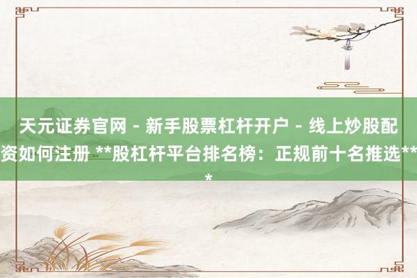 天元证券官网 - 新手股票杠杆开户 - 线上炒股配资如何注册 **股杠杆平台排名榜：正规前十名推选**