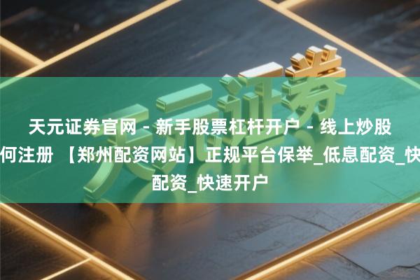 天元证券官网 - 新手股票杠杆开户 - 线上炒股配资如何注册 【郑州配资网站】正规平台保举_低息配资_快速开户