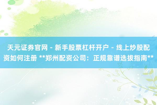 天元证券官网 - 新手股票杠杆开户 - 线上炒股配资如何注册 **郑州配资公司：正规靠谱选拔指南**