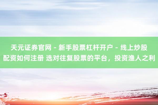 天元证券官网 - 新手股票杠杆开户 - 线上炒股配资如何注册 选对往复股票的平台，投资渔人之利
