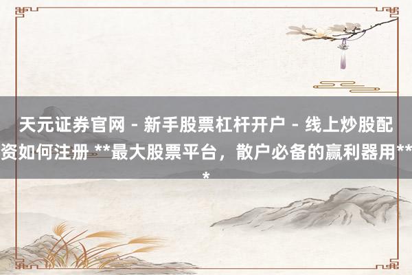 天元证券官网 - 新手股票杠杆开户 - 线上炒股配资如何注册 **最大股票平台，散户必备的赢利器用**