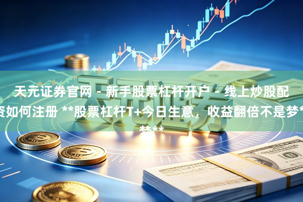 天元证券官网 - 新手股票杠杆开户 - 线上炒股配资如何注册 **股票杠杆T+今日生意，收益翻倍不是梦**