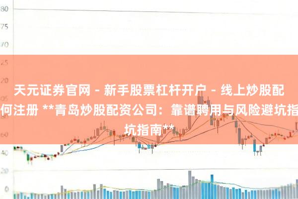 天元证券官网 - 新手股票杠杆开户 - 线上炒股配资如何注册 **青岛炒股配资公司：靠谱聘用与风险避坑指南**