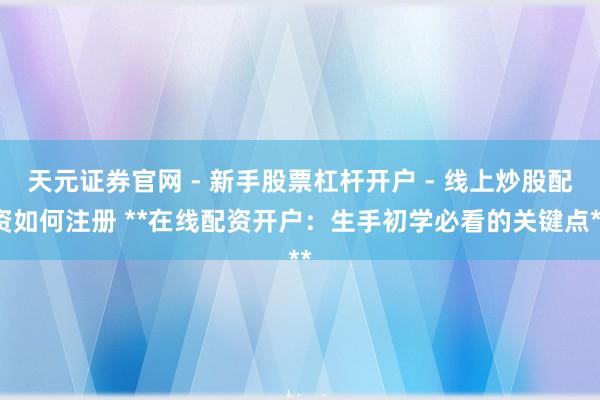 天元证券官网 - 新手股票杠杆开户 - 线上炒股配资如何注册 **在线配资开户：生手初学必看的关键点**