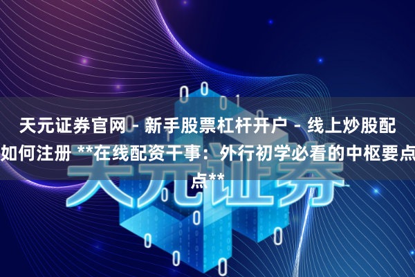天元证券官网 - 新手股票杠杆开户 - 线上炒股配资如何注册 **在线配资干事：外行初学必看的中枢要点**