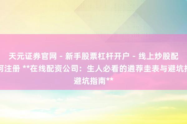 天元证券官网 - 新手股票杠杆开户 - 线上炒股配资如何注册 **在线配资公司：生人必看的遴荐圭表与避坑指南**